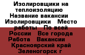 Изолировщики на теплоизоляцию › Название вакансии ­ Изолировщики › Место работы ­ По всей России - Все города Работа » Вакансии   . Красноярский край,Зеленогорск г.